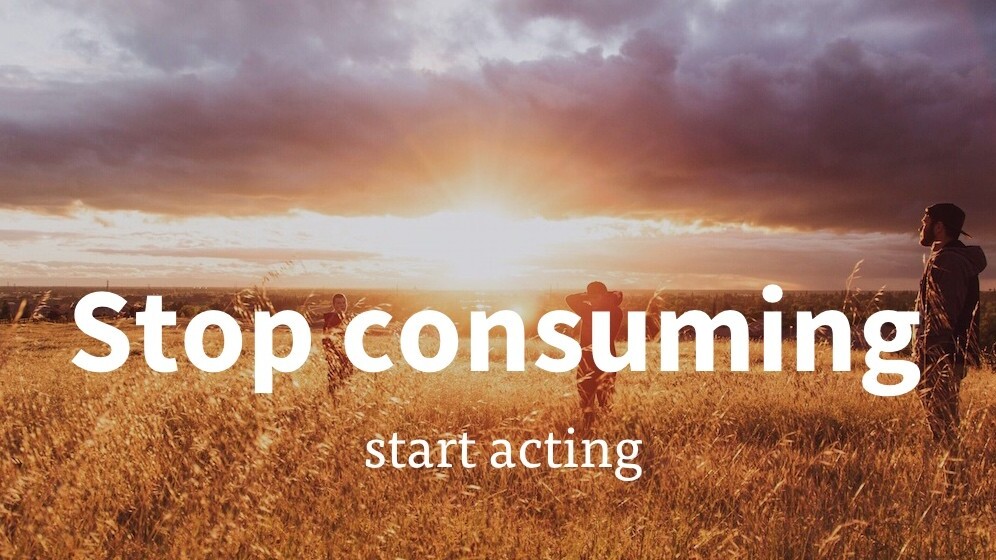 Stop consuming, start acting